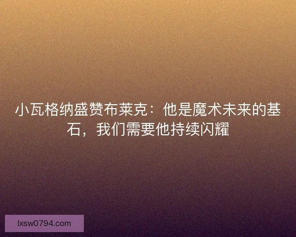 小瓦格纳盛赞布莱克：他是魔术未来的基石，我们需要他持续闪耀