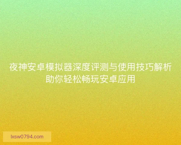 夜神安卓模拟器深度评测与使用技巧解析助你轻松畅玩安卓应用