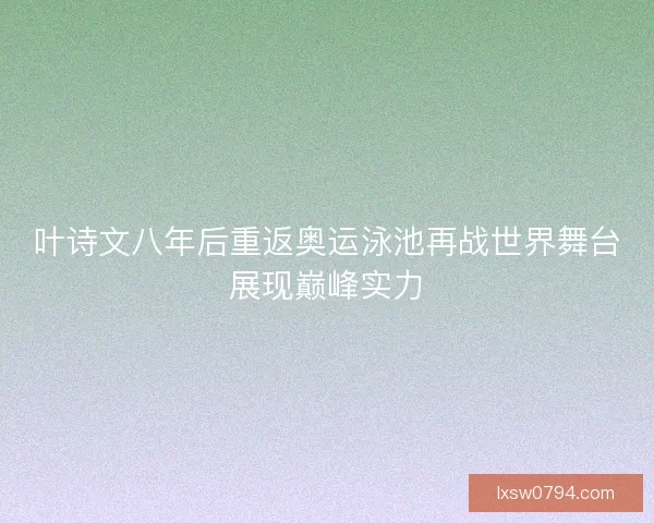 叶诗文八年后重返奥运泳池再战世界舞台展现巅峰实力