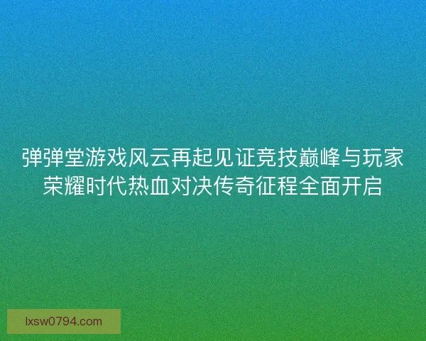 弹弹堂游戏风云再起见证竞技巅峰与玩家荣耀时代热血对决传奇征程全面开启