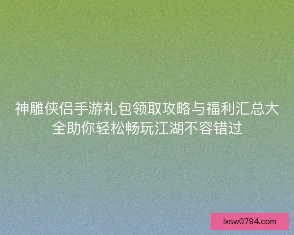 神雕侠侣手游礼包领取攻略与福利汇总大全助你轻松畅玩江湖不容错过