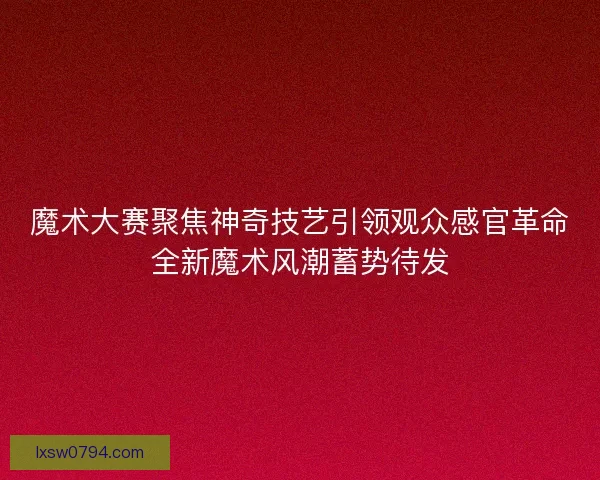 魔术大赛聚焦神奇技艺引领观众感官革命全新魔术风潮蓄势待发