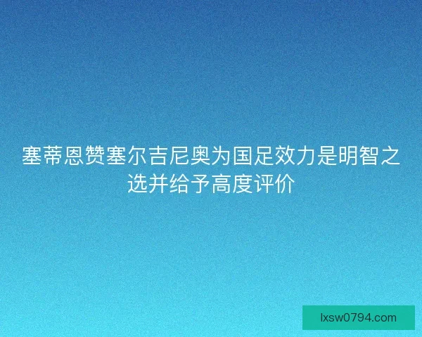 塞蒂恩赞塞尔吉尼奥为国足效力是明智之选并给予高度评价