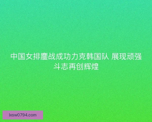 中国女排鏖战成功力克韩国队 展现顽强斗志再创辉煌