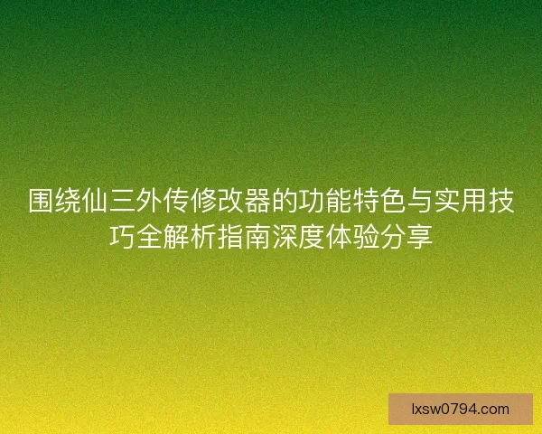 围绕仙三外传修改器的功能特色与实用技巧全解析指南深度体验分享