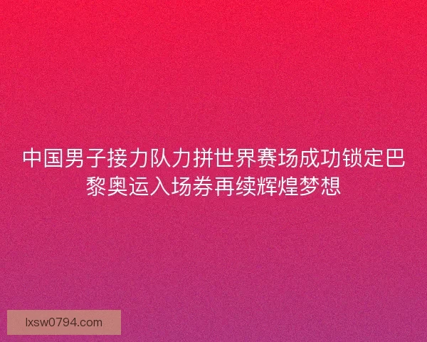 中国男子接力队力拼世界赛场成功锁定巴黎奥运入场券再续辉煌梦想