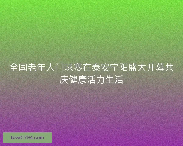 全国老年人门球赛在泰安宁阳盛大开幕共庆健康活力生活