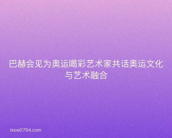 巴赫会见为奥运喝彩艺术家共话奥运文化与艺术融合
