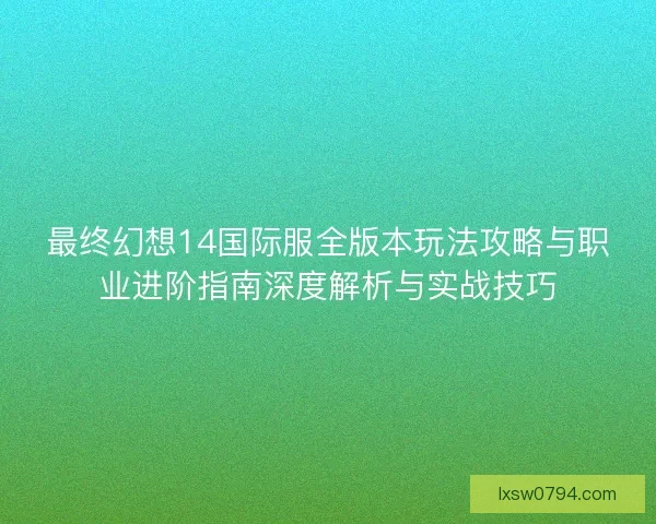 最终幻想14国际服全版本玩法攻略与职业进阶指南深度解析与实战技巧