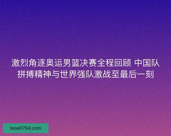 激烈角逐奥运男篮决赛全程回顾 中国队拼搏精神与世界强队激战至最后一刻