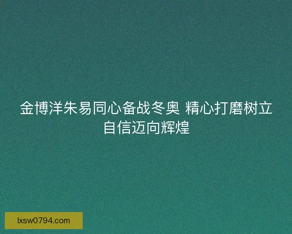 金博洋朱易同心备战冬奥 精心打磨树立自信迈向辉煌
