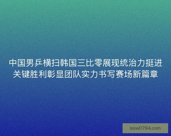 中国男乒横扫韩国三比零展现统治力挺进关键胜利彰显团队实力书写赛场新篇章