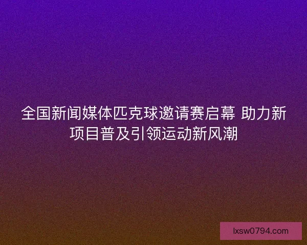 全国新闻媒体匹克球邀请赛启幕 助力新项目普及引领运动新风潮