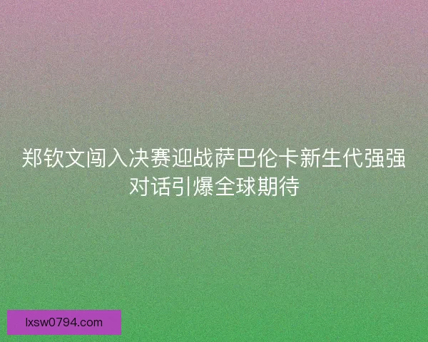 郑钦文闯入决赛迎战萨巴伦卡新生代强强对话引爆全球期待