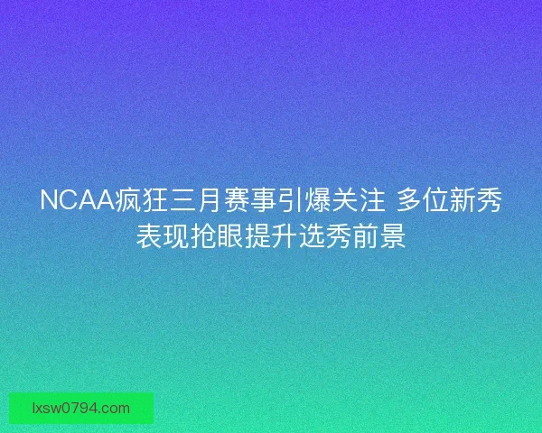 NCAA疯狂三月赛事引爆关注 多位新秀表现抢眼提升选秀前景