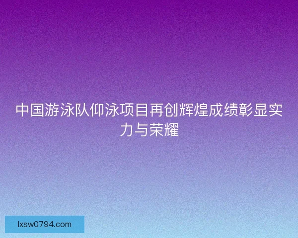 中国游泳队仰泳项目再创辉煌成绩彰显实力与荣耀