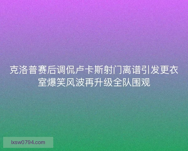 克洛普赛后调侃卢卡斯射门离谱引发更衣室爆笑风波再升级全队围观