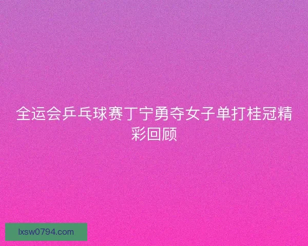 全运会乒乓球赛丁宁勇夺女子单打桂冠精彩回顾
