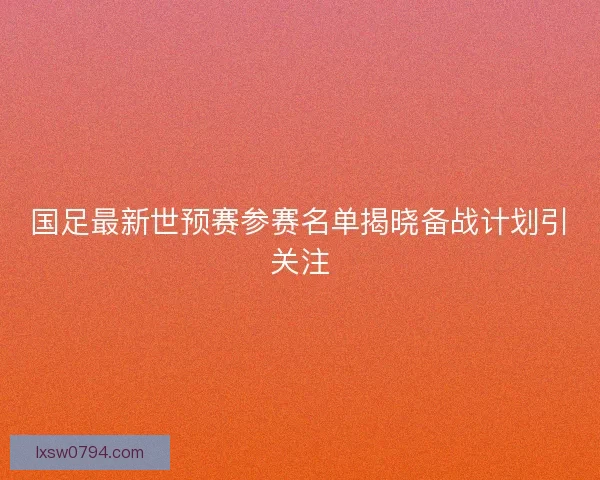 国足最新世预赛参赛名单揭晓备战计划引关注