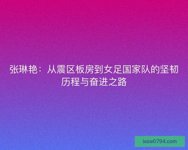 张琳艳：从震区板房到女足国家队的坚韧历程与奋进之路