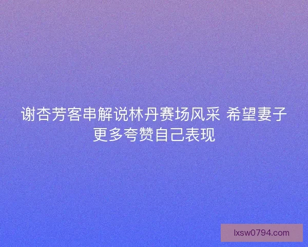 谢杏芳客串解说林丹赛场风采 希望妻子更多夸赞自己表现